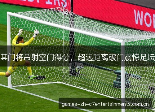 某门将吊射空门得分,超远距离破门震惊足坛 某门将吊射空门得分,超远距离破门震惊足坛